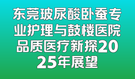 东莞玻尿酸卧蚕专业护理与鼓楼医院品质医疗新探2025年展望