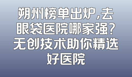 朔州榜单出炉，去眼袋医院哪家强？无创技术助你精选好医院