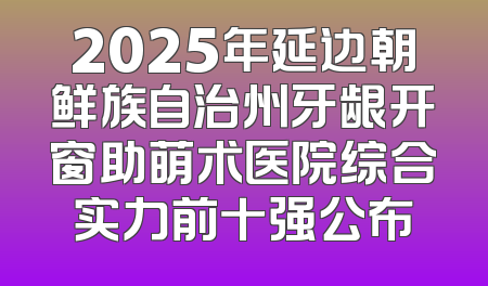 2025年延边朝鲜族自治州牙龈开窗助萌术医院综合实力前十强公布