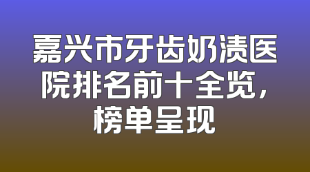 嘉兴市牙齿奶渍医院排名前十全览，榜单呈现