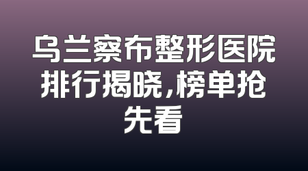 乌兰察布整形医院排行揭晓，榜单抢先看
