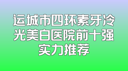 运城市四环素牙冷光美白医院前十强实力推荐