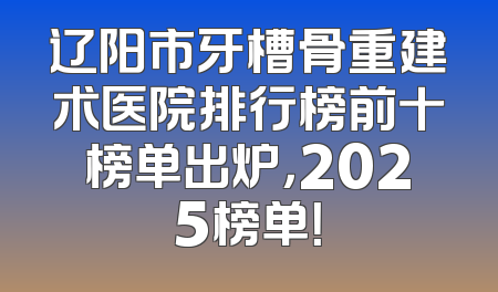辽阳市牙槽骨重建术医院排行榜前十榜单出炉，2025榜单！