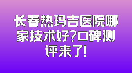 长春热玛吉医院哪家技术好？口碑测评来了！