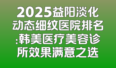 2025益阳淡化动态细纹医院排名：韩美医疗美容诊所效果满意之选