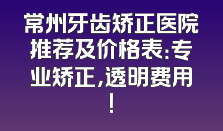 常州牙齿矫正医院推荐及价格表：专业矫正，透明费用！