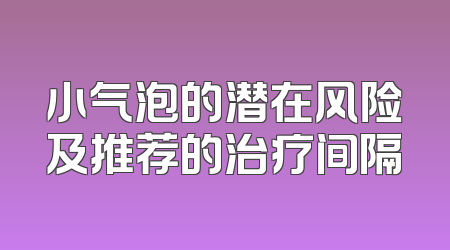 小气泡的潜在风险及推荐的治疗间隔