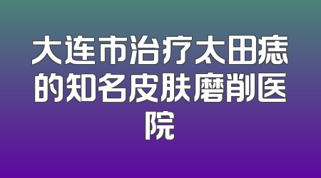 大连市治疗太田痣的知名皮肤磨削医院