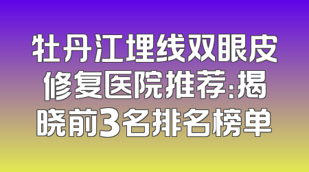 牡丹江埋线双眼皮修复医院推荐：揭晓前3名排名榜单