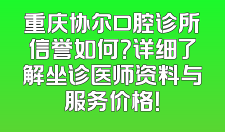 重庆协尔口腔诊所信誉如何？详细了解坐诊医师资料与服务价格！