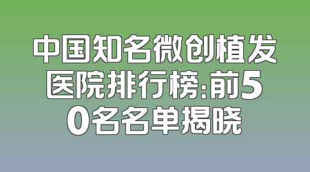 中国知名微创植发医院排行榜：前50名名单揭晓