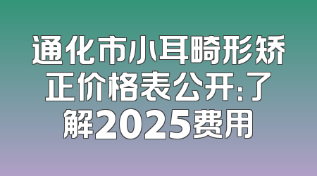 通化市小耳畸形矫正价格表公开：了解2025费用