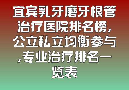 宜宾乳牙磨牙根管治疗医院排名榜，公立私立均衡参与，专业治疗排名一览表