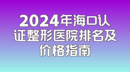 2024年海口认证整形医院排名及价格指南