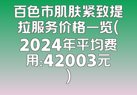 百色市肌肤紧致提拉服务价格一览（2024年平均费用：42003元）