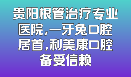 贵阳根管治疗专业医院，一牙兔口腔居首，利美康口腔备受信赖