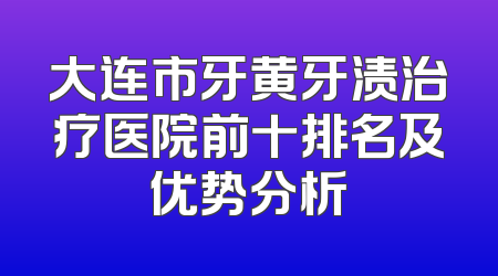 大连市牙黄牙渍治疗医院前十排名及优势分析
