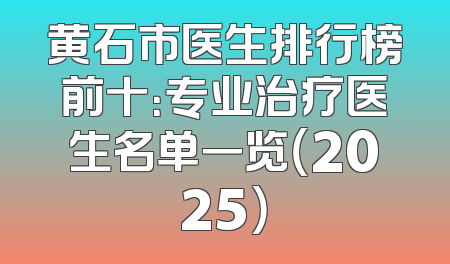 黄石市医生排行榜前十：专业治疗医生名单一览（2025）