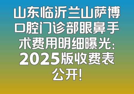 山东临沂兰山萨博口腔门诊部眼鼻手术费用明细曝光：2025版收费表公开！