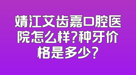 靖江艾齿嘉口腔医院怎么样？种牙价格是多少？
