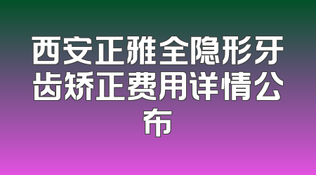 西安正雅全隐形牙齿矫正费用详情公布