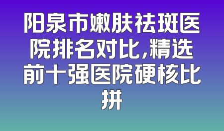 阳泉市嫩肤祛斑医院排名对比，精选前十强医院硬核比拼