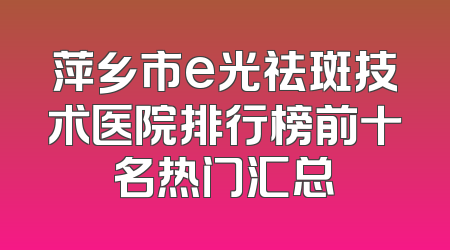萍乡市e光祛斑技术医院排行榜前十名热门汇总