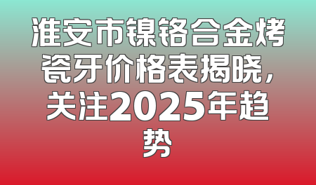 淮安市镍铬合金烤瓷牙价格表揭晓，关注2025年趋势