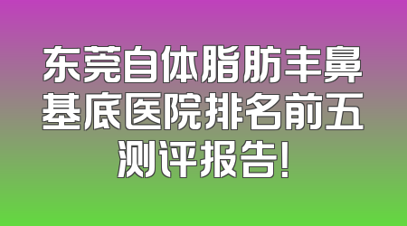 东莞自体脂肪丰鼻基底医院排名前五测评报告！