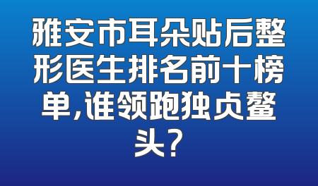 雅安市耳朵贴后整形医生排名前十榜单，谁领跑独占鳌头？