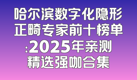 哈尔滨数字化隐形正畸专家前十榜单：2025年亲测精选强咖合集
