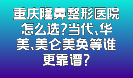 重庆隆鼻整形医院怎么选？当代、华美、美仑美奂等谁更靠谱？