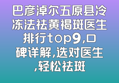 巴彦淖尔五原县冷冻法祛黄褐斑医生排行top9，口碑详解，选对医生，轻松祛斑