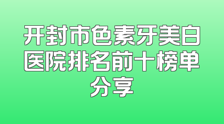 开封市色素牙美白医院排名前十榜单分享