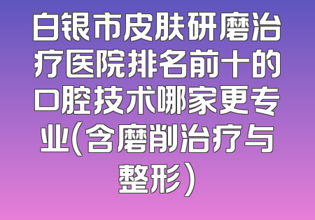 白银市皮肤研磨治疗医院排名前十的口腔技术哪家更专业（含磨削治疗与整形）