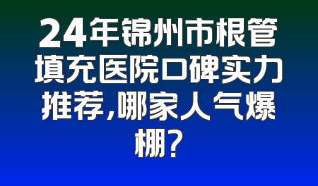 24年锦州市根管填充医院口碑实力推荐，哪家人气爆棚？