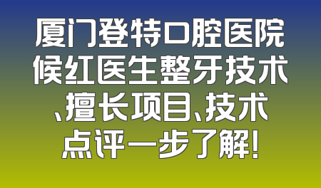 厦门登特口腔医院候红医生整牙技术、擅长项目、技术点评一步了解！