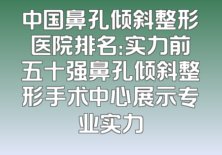 中国鼻孔倾斜整形医院排名：实力前五十强鼻孔倾斜整形手术中心展示专业实力