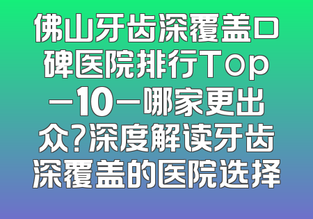 佛山牙齿深覆盖口碑医院排行Top_10_哪家更出众？深度解读牙齿深覆盖的医院选择