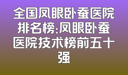 全国凤眼卧蚕医院排名榜：凤眼卧蚕医院技术榜前五十强
