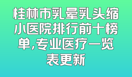 桂林市乳晕乳头缩小医院排行前十榜单，专业医疗一览表更新