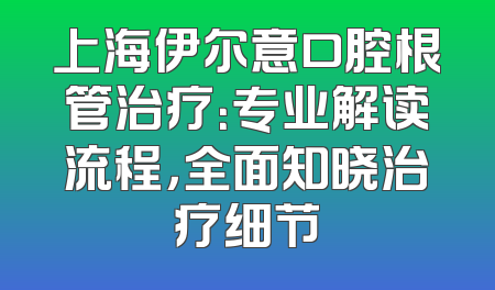 上海伊尔意口腔根管治疗：专业解读流程，全面知晓治疗细节