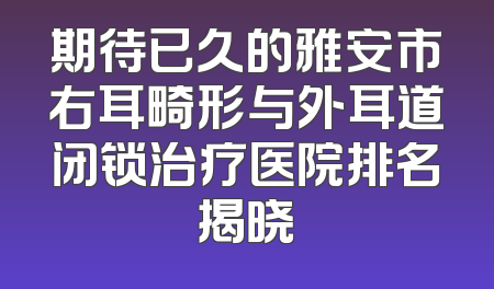 期待已久的雅安市右耳畸形与外耳道闭锁治疗医院排名揭晓
