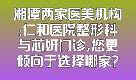 湘潭两家医美机构：仁和医院整形科与芯妍门诊，您更倾向于选择哪家？
