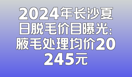 2024年长沙夏日脱毛价目曝光：腋毛处理均价20245元