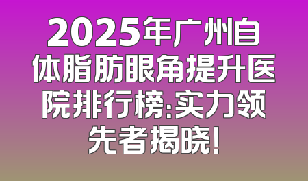 2025年广州自体脂肪眼角提升医院排行榜：实力领先者揭晓！