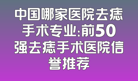 中国哪家医院去痣手术专业：前50强去痣手术医院信誉推荐