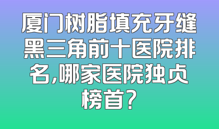 厦门树脂填充牙缝黑三角前十医院排名，哪家医院独占榜首？