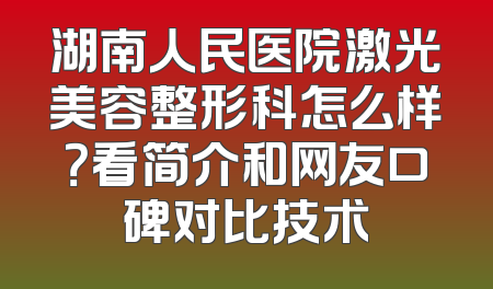 湖南人民医院激光美容整形科怎么样？看简介和网友口碑对比技术