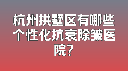 杭州拱墅区有哪些个性化抗衰除皱医院？